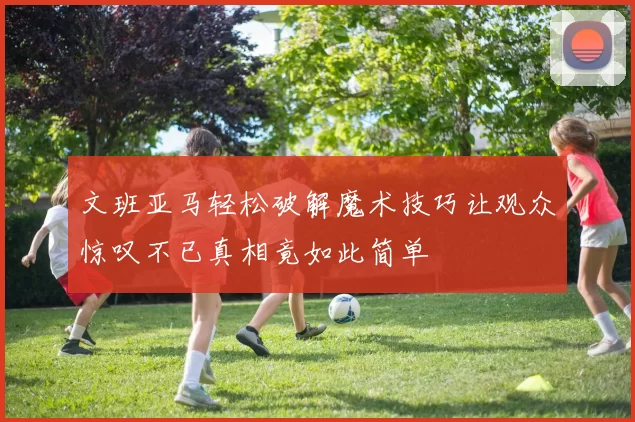 文班亚马轻松破解魔术技巧让观众惊叹不已真相竟如此简单