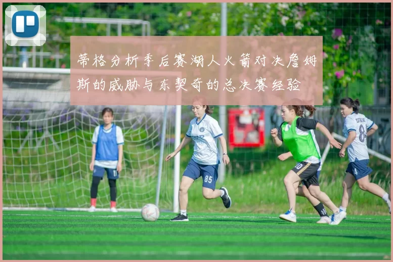 蒂格分析季后赛湖人火箭对决詹姆斯的威胁与东契奇的总决赛经验