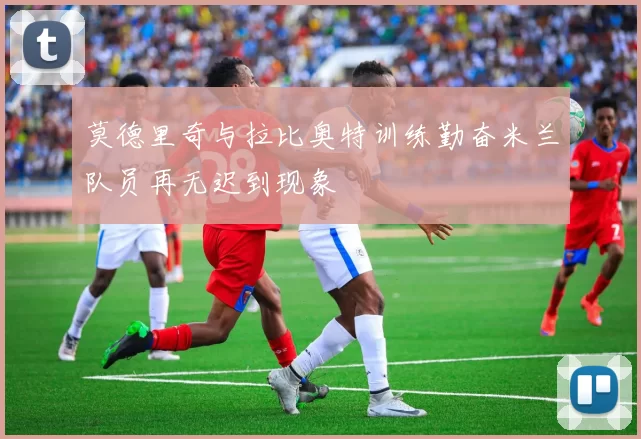 莫德里奇与拉比奥特训练勤奋米兰队员再无迟到现象