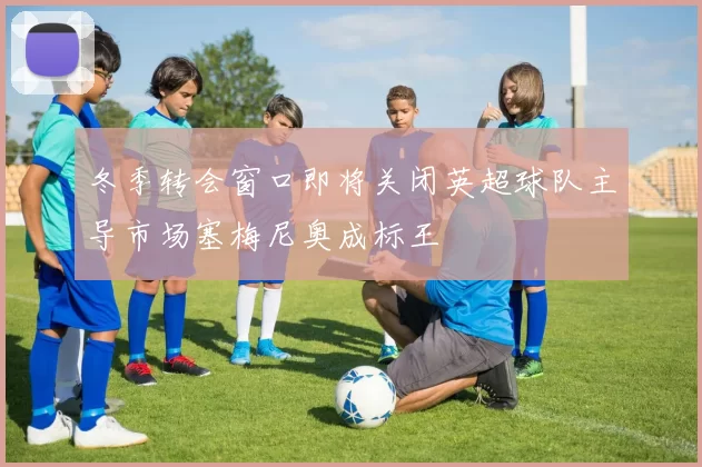 冬季转会窗口即将关闭英超球队主导市场塞梅尼奥成标王