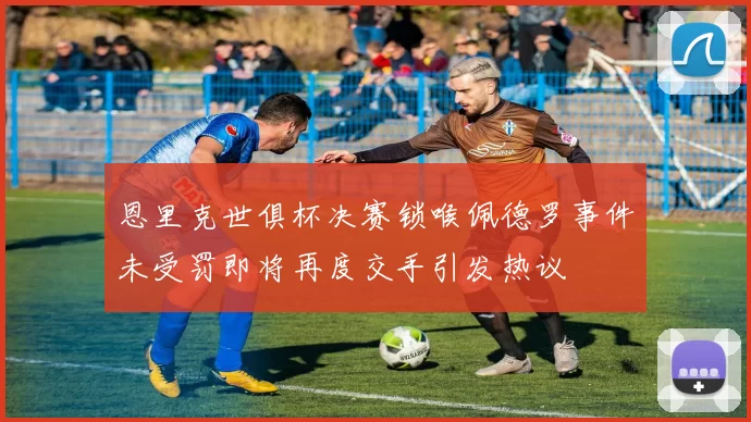 恩里克世俱杯决赛锁喉佩德罗事件未受罚即将再度交手引发热议