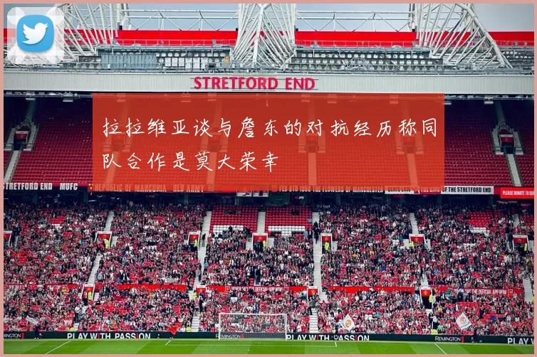 拉拉维亚谈与詹东的对抗经历称同队合作是莫大荣幸