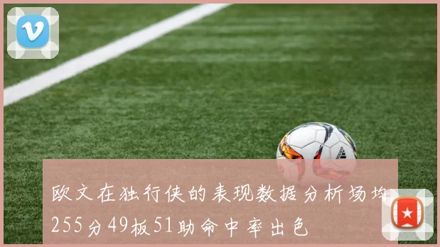 欧文在独行侠的表现数据分析场均255分49板51助命中率出色
