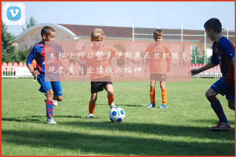 太阳主帅称赞罗伊斯奥尼尔积极乐观态度与全情投入精神