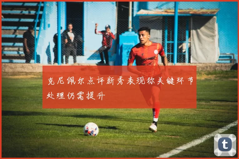 克尼佩尔点评新秀表现称关键环节处理仍需提升