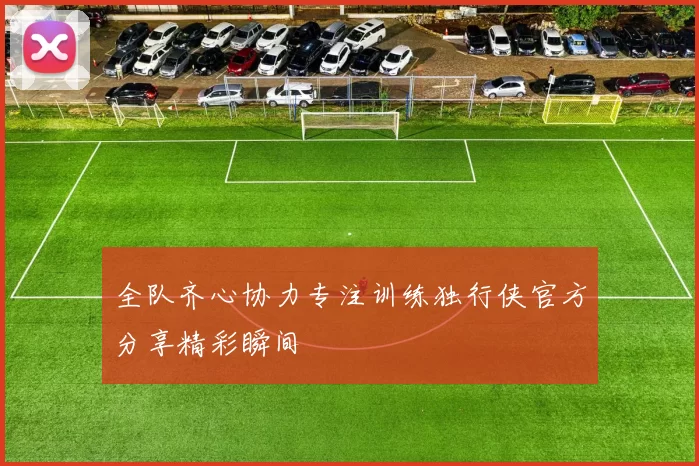 全队齐心协力专注训练独行侠官方分享精彩瞬间