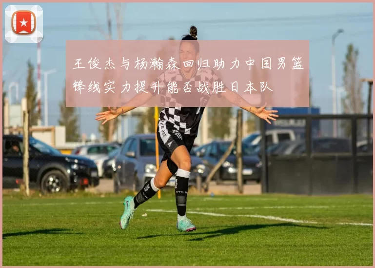 王俊杰与杨瀚森回归助力中国男篮锋线实力提升能否战胜日本队
