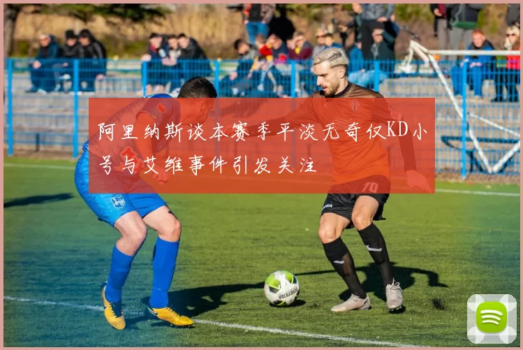 阿里纳斯谈本赛季平淡无奇仅KD小号与艾维事件引发关注