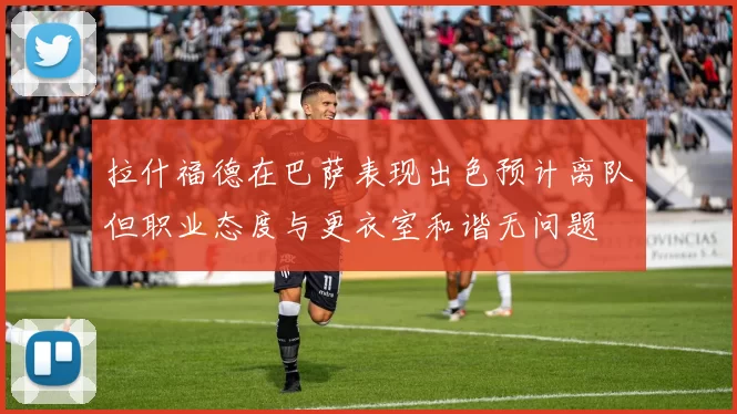 拉什福德在巴萨表现出色预计离队但职业态度与更衣室和谐无问题