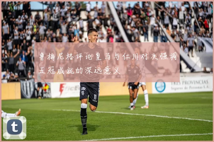 鲁梅尼格评论皇马与仁川对决强调五冠成就的深远意义