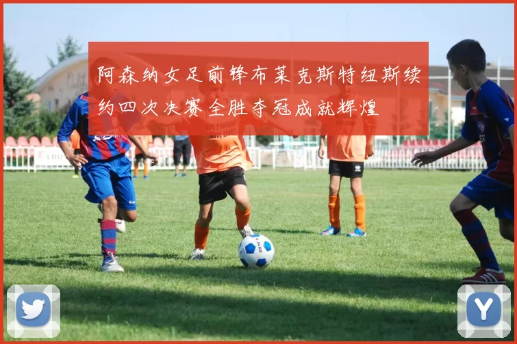 阿森纳女足前锋布莱克斯特纽斯续约四次决赛全胜夺冠成就辉煌