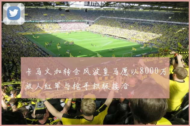卡马文加转会风波皇马愿以8000万放人红军与枪手积极接洽