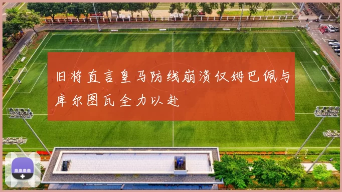 旧将直言皇马防线崩溃仅姆巴佩与库尔图瓦全力以赴