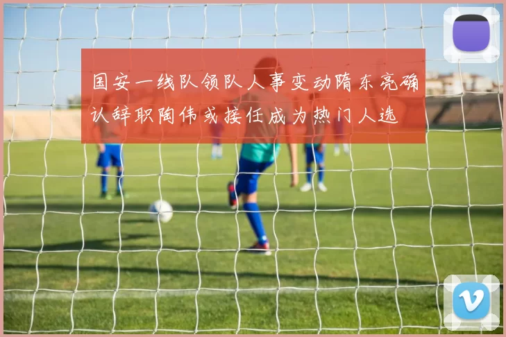 国安一线队领队人事变动隋东亮确认辞职陶伟或接任成为热门人选