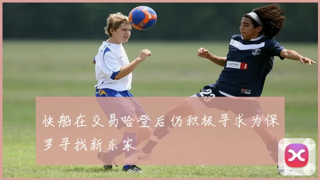 快船在交易哈登后仍积极寻求为保罗寻找新东家